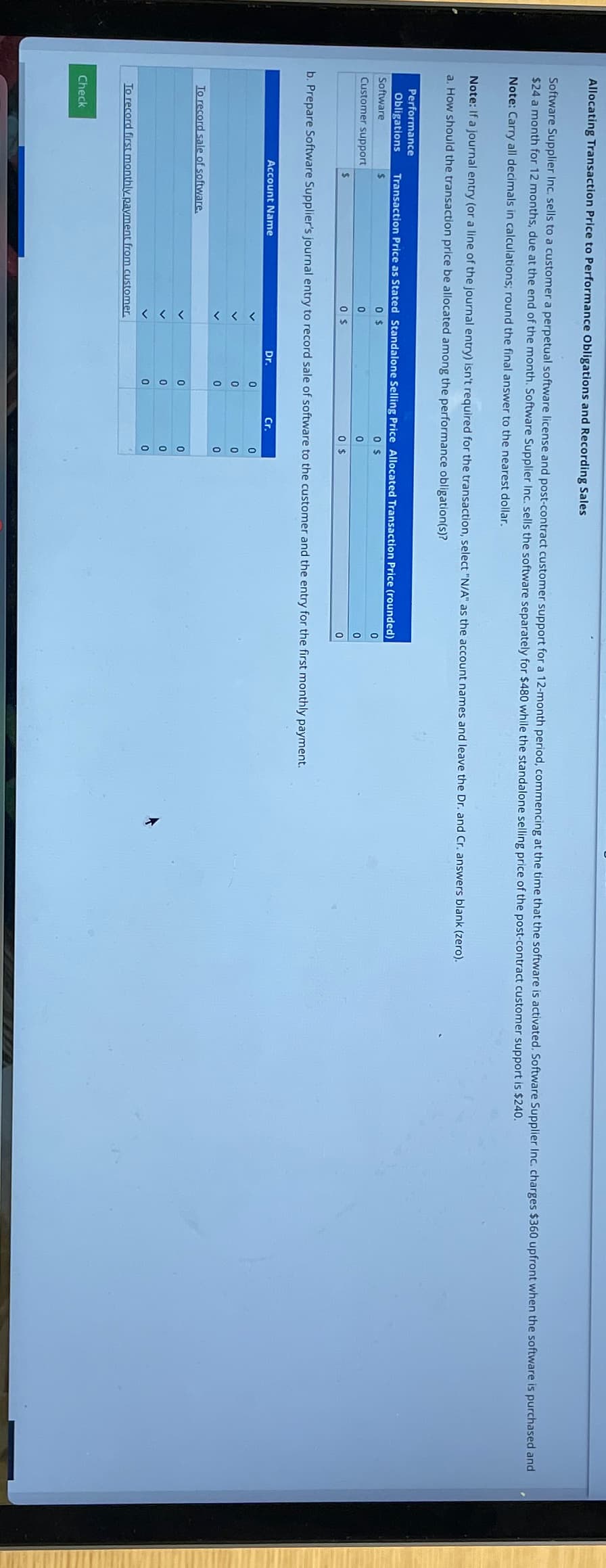 Allocating Transaction Price to Performance Obligations and Recording Sales
Software Supplier Inc. sells to a customer a perpetual software license and post-contract customer support for a 12-month period, commencing at the time that the software is activated. Software Supplier Inc. charges $360 upfront when the software is purchased and
$24 a month for 12 months, due at the end of the month. Software Supplier Inc. sells the software separately for $480 while the standalone selling price of the post-contract customer support is $240.
Note: Carry all decimals in calculations; round the final answer to the nearest dollar.
Note: If a journal entry (or a line of the journal entry) isn't required for the transaction, select "N/A" as the account names and leave the Dr. and Cr. answers blank (zero).
a. How should the transaction price be allocated among the performance obligation(s)?
Performance
Obligations
Software
Customer support
Transaction Price as Stated Standalone Selling Price Allocated Transaction Price (rounded)
0
0
0 $
$
Check
Account Name
To record sale of software.
0 $
0
0 $
b. Prepare Software Supplier's journal entry to record sale of software to the customer and the entry for the first monthly payment.
To record first monthly payment from customer.
Dr.
0
0
0
0
0
0
$
Cr.
0
0
0
0
0
0
0
0
0