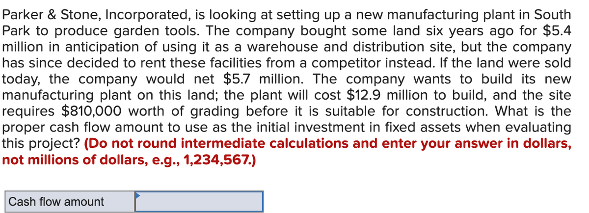 Parker & Stone, Incorporated, is looking at setting up a new manufacturing plant in South
Park to produce garden tools. The company bought some land six years ago for $5.4
million in anticipation of using it as a warehouse and distribution site, but the company
has since decided to rent these facilities from a competitor instead. If the land were sold
today, the company would net $5.7 million. The company wants to build its new
manufacturing plant on this land; the plant will cost $12.9 million to build, and the site
requires $810,000 worth of grading before it is suitable for construction. What is the
proper cash flow amount to use as the initial investment in fixed assets when evaluating
this project? (Do not round intermediate calculations and enter your answer in dollars,
not millions of dollars, e.g., 1,234,567.)
Cash flow amount