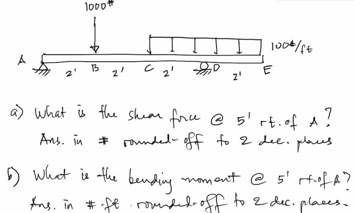 2'
1000#
13
21
c
21
2'
100#/ft
E
a) What is the shear force @ 5¹ rt. of A
A?
Аль. їй
# rounded off to 2 dec. places
6) What is the bending moment @ 5¹ rt of A?
Ans. in #-ft· rounded off to 2 dec. places.
