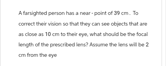 A farsighted person has a near-point of 39 cm. To
correct their vision so that they can see objects that are
as close as 10 cm to their eye, what should be the focal
length of the prescribed lens? Assume the lens will be 2
cm from the eye