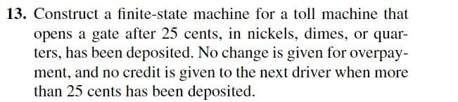 13. Construct a finite-state machine for a toll machine that
opens a gate after 25 cents, in nickels, dimes, or quar-
ters, has been deposited. No change is given for overpay-
ment, and no credit is given to the next driver when more
than 25 cents has been deposited.