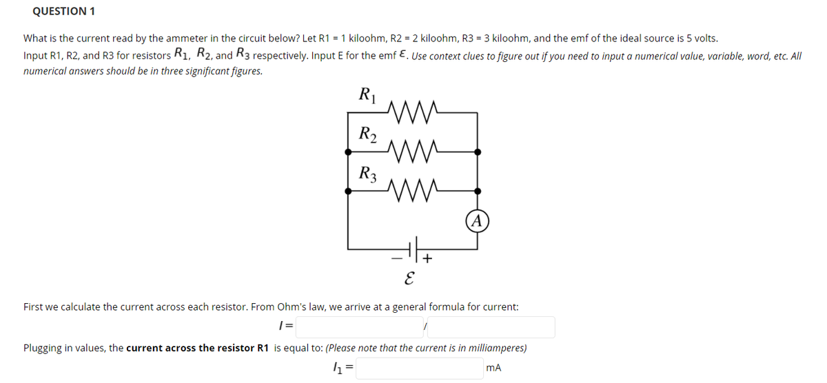 QUESTION 1
What is the current read by the ammeter in the circuit below? Let R1 = 1 kiloohm, R2 = 2 kiloohm, R3 = 3 kiloohm, and the emf of the ideal source is 5 volts.
Input R1, R2, and R3 for resistors Ri, R2, and R3 respectively. Input E for the emf E. Use context clues to figure out if you need to input a numerical value, variable, word, etc. All
numerical answers should be in three significant figures.
R1
R2
R3
E
First we calculate the current across each resistor. From Ohm's law, we arrive at a general formula for current:
| =
Plugging in values, the current across the resistor R1 is equal to: (Please note that the current is in milliamperes)
mA
