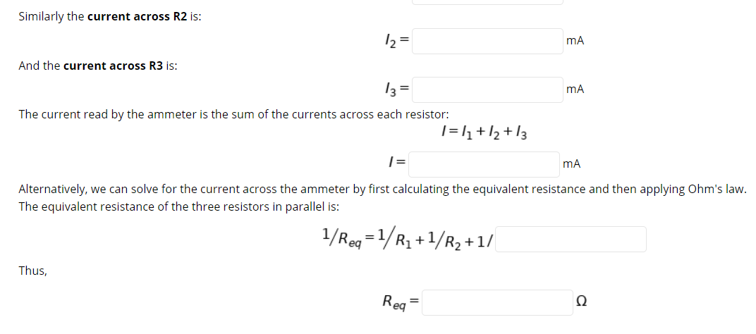 Similarly the current across R2 is:
12 =
mA
And the current across R3 is:
13 =
mA
The current read by the ammeter is the sum of the currents across each resistor:
|=h+l2 +I3
| =
mA
Alternatively, we can solve for the current across the ammeter by first calculating the equivalent resistance and then applying Ohm's law.
The equivalent resistance of the three resistors in parallel is:
1/Reg =1/R1 +1/R2 +1/
Thus,
Reg
Ω
