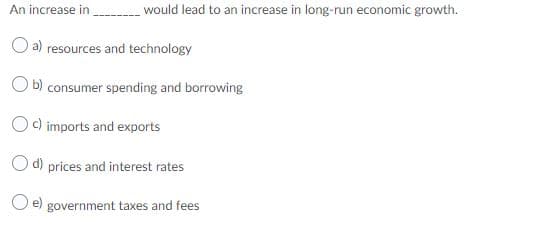 An increase in would lead to an increase in long-run economic growth.
O a) resources and technology
O b) consumer spending and borrowing
Oc) imports and exports
Od) prices and interest rates
O e) government taxes and fees
