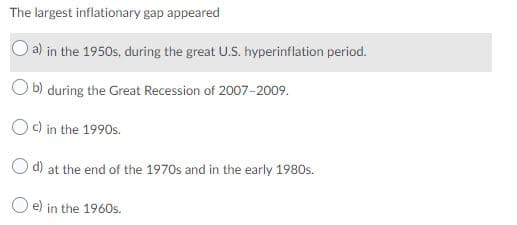 The largest inflationary gap appeared
a) in the 1950s, during the great U.S. hyperinflation period.
O b) during the Great Recession of 2007-2009.
O c) in the 1990s.
Od) at the end of the 1970s and in the early 1980s.
O e) in the 1960s.
