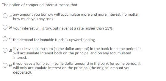 The notion of compound interest means that
a) any amount you borrow will accumulate more and more interest, no matter
how much you pay back.
b) your interest will grow, but never at a rate higher than 13%.
Oc) the demand for loanable funds is upward sloping.
Od if you leave a lump sum (some dollar amount) in the bank for some period, it
will accumulate interest both on the principal and on any accumulated
interest.
if you leave a lump sum (some dollar amount) in the bank for some period, it
will only accumulate interest on the principal (the original amount you
deposited).
