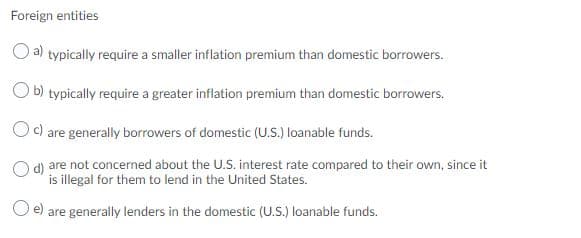 Foreign entities
O a) typically require a smaller inflation premium than domestic borrowers.
O b) typically require a greater inflation premium than domestic borrowers.
c) are generally borrowers of domestic (U.s.) loanable funds.
d) are not concerned about the U.S. interest rate compared to their own, since it
is illegal for them to lend in the United States.
e) are generally lenders in the domestic (U.S.) loanable funds.

