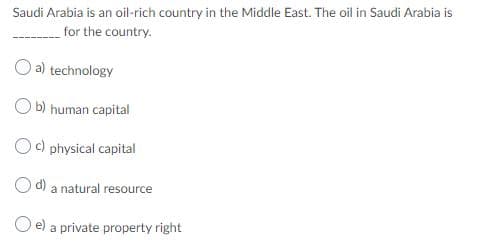 Saudi Arabia is an oil-rich country in the Middie East. The oil in Saudi Arabia is
for the country.
O a) technology
b) human capital
Oc) physical capital
O d) a natural resource
O e) a private property right
