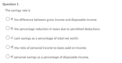 Question 1
The savings rate is
a) the difference between gross income and disposable income.
b) the percentage reduction in taxes due to permitted deductions.
Oc) cash savings as a percentage of total net worth.
d)
the ratio of personal income to taxes paid on income.
e) personal savings as a percentage of disposable income.
