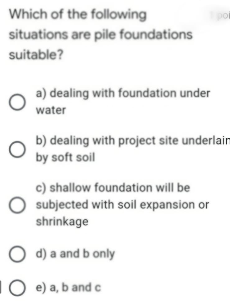 Which of the following
situations are pile foundations
suitable?
a) dealing with foundation under
water
b) dealing with project site underlaim
by soft soil
c) shallow foundation will be
subjected with soil expansion or
shrinkage
O d) a and b only
Oe) a, b and c
poi