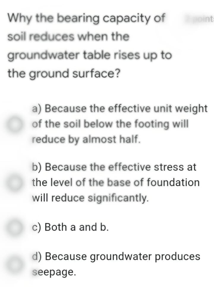 Why the bearing capacity of
soil reduces when the
groundwater table rises up to
the ground surface?
point:
a) Because the effective unit weight.
of the soil below the footing will
reduce by almost half.
b) Because the effective stress at
the level of the base of foundation
will reduce significantly.
c) Both a and b.
d) Because groundwater produces
seepage.