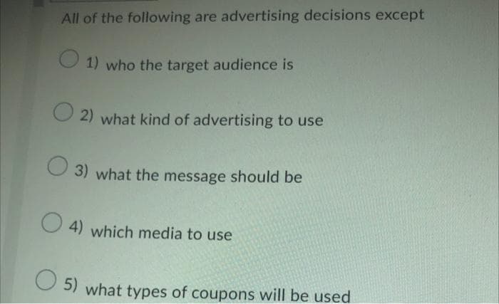 All of the following are advertising decisions except
O 1) who the target audience is
2) what kind of advertising to use
3) what the message should be
4) which media to use
5) what types of coupons will be used