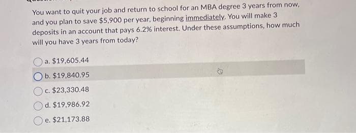 You want to quit your job and return to school for an MBA degree 3 years from now,
and you plan to save $5,900 per year, beginning immediately. You will make 3
deposits in an account that pays 6.2% interest. Under these assumptions, how much
will you have 3 years from today?
a. $19,605.44
Ob. $19,840.95
c. $23,330.48
d. $19,986.92
e. $21,173.88