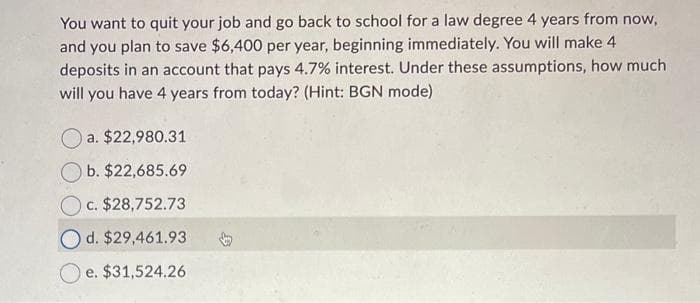 You want to quit your job and go back to school for a law degree 4 years from now,
and you plan to save $6,400 per year, beginning immediately. You will make 4
deposits in an account that pays 4.7% interest. Under these assumptions, how much
will you have 4 years from today? (Hint: BGN mode)
a. $22,980.31
b. $22,685.69
c. $28,752.73
Od. $29,461.93
Oe. $31,524.26