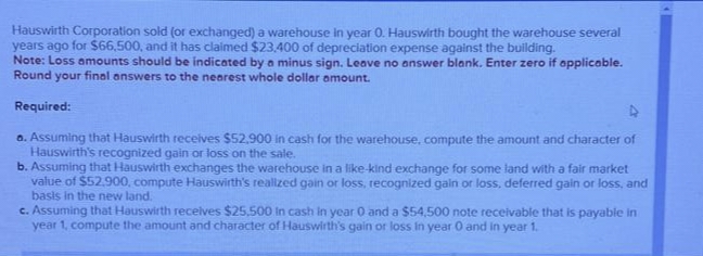 Hauswirth Corporation sold (or exchanged) a warehouse in year 0. Hauswirth bought the warehouse several
years ago for $66,500, and it has claimed $23,400 of depreciation expense against the building.
Note: Loss amounts should be indicated by a minus sign. Leave no answer blank. Enter zero if applicable.
Round your final answers to the nearest whole dollar amount.
Required:
a. Assuming that Hauswirth receives $52,900 in cash for the warehouse, compute the amount and character of
Hauswirth's recognized gain or loss on the sale.
b. Assuming that Hauswirth exchanges the warehouse in a like-kind exchange for some land with a fair market
value of $52,900, compute Hauswirth's realized gain or loss, recognized gain or loss, deferred gain or loss, and
basis in the new land.
c. Assuming that Hauswirth receives $25,500 in cash in year 0 and a $54,500 note receivable that is payable in
year 1, compute the amount and character of Hauswirth's gain or loss in year 0 and in year 1.