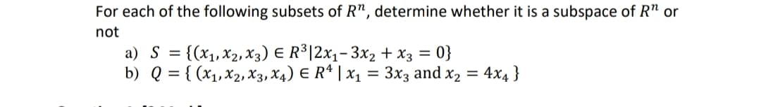 For each of the following subsets of R", determine whether it is a subspace of R" or
not
a) S = {(x₁, X2, X3) € R³|2x₁-3x₂ + x3 = 0}
E
b) Q = {(x₁, x2, x3, x4) E R¹ | x₁ = 3x3 and x₂ = 4x4}