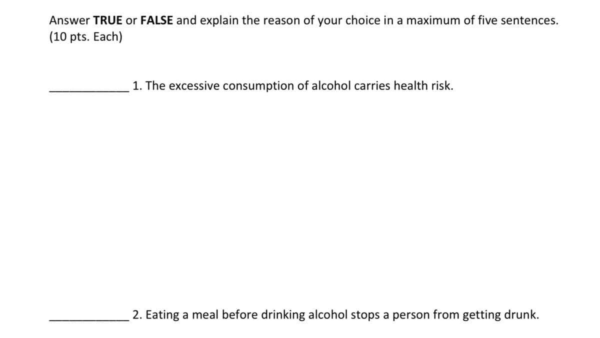 Answer TRUE or FALSE and explain the reason of your choice in a maximum of five sentences.
(10 pts. Each)
1. The excessive consumption of alcohol carries health risk.
2. Eating a meal before drinking alcohol stops a person from getting drunk.
