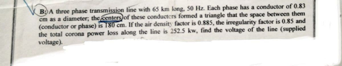 B: A three phase transmission line with 65 km long, 50 Hz. Each phase has a conductor of 0.83
cm as a diameter; the centers of these conducters formed a triangle that the space between them
(conductor or phase) is 180 cm. If the air density factor is 0.885, the irregularity factor is 0.85 and
the total corona power loss along the line is 252.5 kw, find the voltage of the line (supplied
voltage).