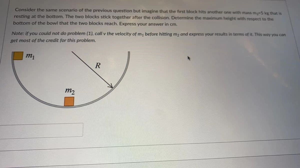 Consider the same scenario of the previous question but imagine that the first block hits another one with mass my-5 kg that is
resting at the bottom. The two blocks stick together after the collision. Determine the maximum height with respect to the
bottom of the bowl that the two blocks reach. Express your answer in cm.
Note: if you could not do problem (1), call v the velocity of m1 before hitting m2 and express your results in terms of it. This way you can
get most of the credit for this problem.
m1
m2
