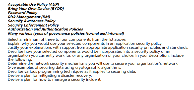 Acceptable Use Policy (AUP)
Bring Your Own Device (BYOD)
Password Policy
Risk Management (RM)
Security Awareness Policy
Security Enforcement Policy
Authorization and Authentication Policies
Many various types of governance policies (formal and informal)
Select a minimum of three to four components from the list above.
Explain why you would use your selected components in an application security policy.
Justify your explanations with support from appropriate application security principles and standards.
Describe how your selected components would be incorporated into a security policy of an
organization you currently work for, or any organization of your choice. In your description, include
the following:
Determine the network security mechanisms you will use to secure your organization's network.
Give examples of securing data using cryptographic algorithms.
Describe various programming techniques as it applies to securing data.
Devise a plan for mitigating a disaster recovery.
Devise a plan for how to manage a security incident.
