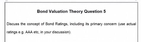Bond Valuation Theory Question 5
Discuss the concept of Bond Ratings, including its primary concern (use actual
ratings e.g. AAA etc, in your discussion).
