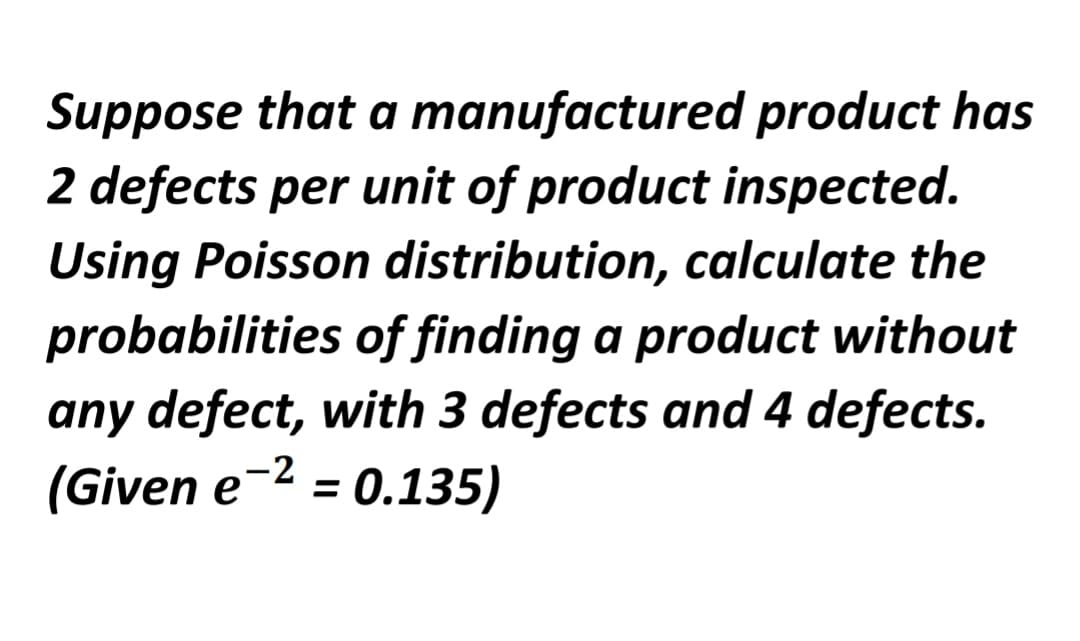 Suppose that a manufactured product has
2 defects per unit of product inspected.
Using Poisson distribution, calculate the
probabilities of finding a product without
any defect, with 3 defects and 4 defects.
(Given e-2 = 0.135)
