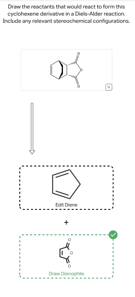 Draw the reactants that would react to form this
cyclohexene derivative in a Diels-Alder reaction.
Include any relevant stereochemical configurations.
{
Edit Diene
+
Draw Dienophile
Q