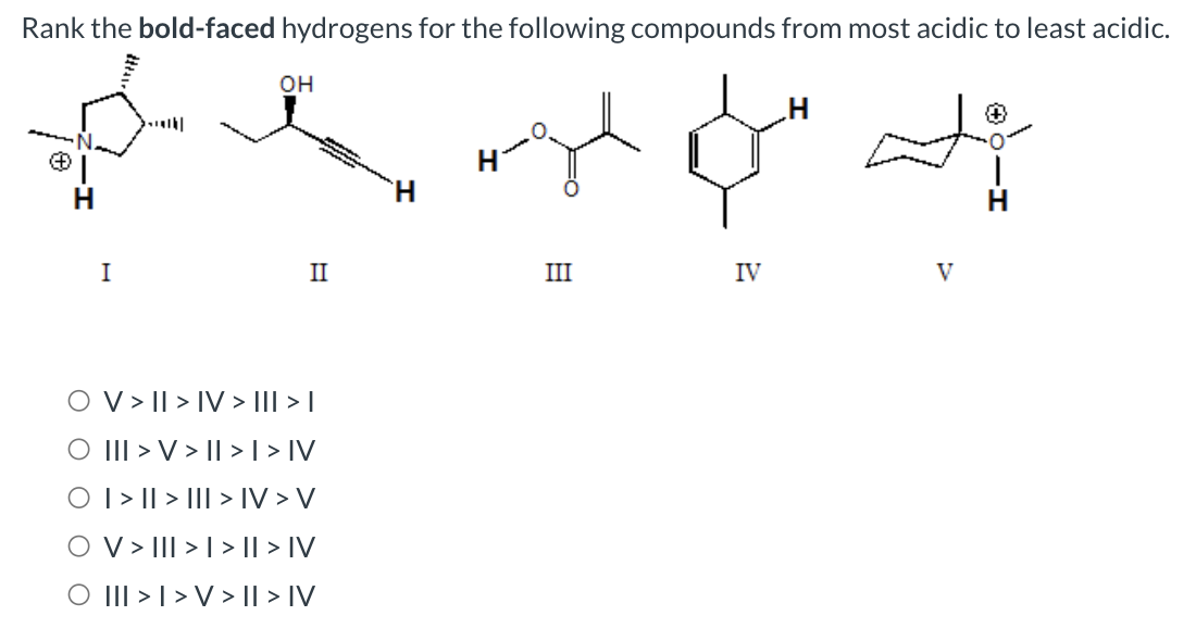 Rank the bold-faced hydrogens for the following compounds from most acidic to least acidic.
I
OH
II
V > II > IV > I|| > |
O III > V > II > I > IV
O | > || > ||| > IV > V
OV> III >> II > IV
O III >> V> II > IV
H
پہلے مل له
III
IV
V