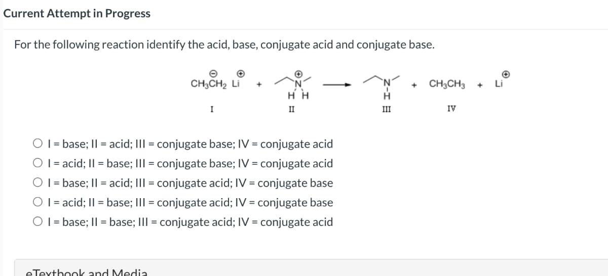 Current Attempt in Progress
For the following reaction identify the acid, base, conjugate acid and conjugate base.
CH3CH₂ Li +
eTextbook and Media
I
HH
II
O I = base; II = acid; III = conjugate base; IV = conjugate acid
O I = acid; II = base; III = conjugate base; IV = conjugate acid
O I = base; II = acid; III = conjugate acid; IV = conjugate base
O I = acid; II = base; III = conjugate acid; IV = conjugate base
O I = base; II = base; III = conjugate acid; IV = conjugate acid
H
III
+
CH3CH3
IV
Li