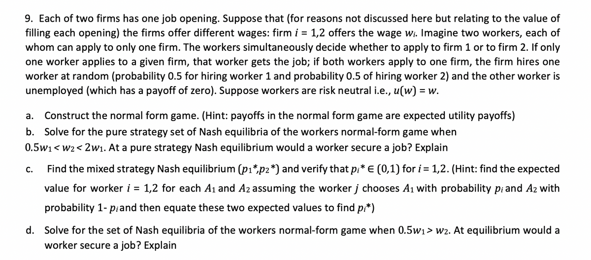 9. Each of two firms has one job opening. Suppose that (for reasons not discussed here but relating to the value of
filling each opening) the firms offer different wages: firm i = 1,2 offers the wage wi. Imagine two workers, each of
whom can apply to only one firm. The workers simultaneously decide whether to apply to firm 1 or to firm 2. If only
one worker applies to a given firm, that worker gets the job; if both workers apply to one firm, the firm hires one
worker at random (probability 0.5 for hiring worker 1 and probability 0.5 of hiring worker 2) and the other worker is
unemployed (which has a payoff of zero). Suppose workers are risk neutral i.e., u(w) = w.
а.
Construct the normal form game. (Hint: payoffs in the normal form game are expected utility payoffs)
b. Solve for the pure strategy set of Nash equilibria of the workers normal-form game when
0.5w1< w2< 2w1. At a pure strategy Nash equilibrium would a worker secure a job? Explain
Find the mixed strategy Nash equilibrium (p1*,p2*) and verify that pi* E (0,1) for i= 1,2. (Hint: find the expected
С.
value for worker i = 1,2 for each A1 and A2 assuming the worker j chooses A1 with probability pi and A2 with
probability 1- piand then equate these two expected values to find pi*)
d. Solve for the set of Nash equilibria of the workers normal-form game when 0.5w1> w2. At equilibrium would a
worker secure a job? Explain
