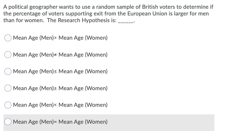 A political geographer wants to use a random sample of British voters to determine if
the percentage of voters supporting exit from the European Union is larger for men
than for women. The Research Hypothesis is:
Mean Age (Men)> Mean Age (Women)
Mean Age (Men)# Mean Age (Women)
Mean Age (Men)s Mean Age (Women)
Mean Age (Men)2 Mean Age (Women)
Mean Age (Men)< Mean Age (Women)
O Mean Age (Men)= Mean Age (Women)
