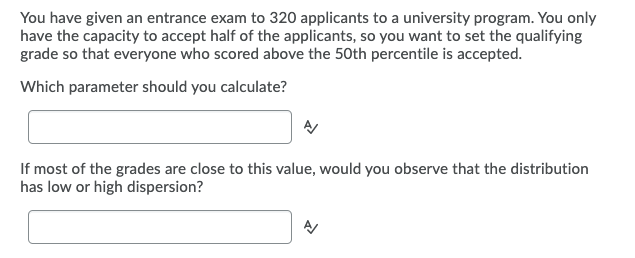 You have given an entrance exam to 320 applicants to a university program. You only
have the capacity to accept half of the applicants, so you want to set the qualifying
grade so that everyone who scored above the 50th percentile is accepted.
Which parameter should you calculate?
If most of the grades are close to this value, would you observe that the distribution
has low or high dispersion?
