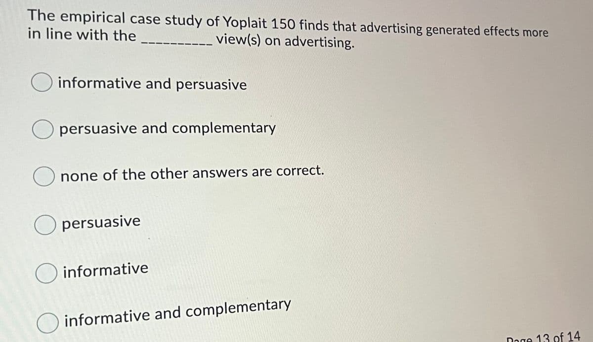 The empirical case study of Yoplait 150 finds that advertising generated effects more
in line with the
_view(s) on advertising.
informative and persuasive
persuasive and complementary
none of the other answers are correct.
persuasive
informative
O informative and complementary
Dage 13 of 14
