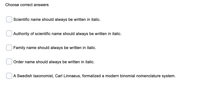 Choose correct answers
| Scientific name should always be written in italic.
| Authority of scientific name should always be written in italic.
|Family name should always be written in italic.
| Order name should always be written in italic.
|A Swedish taxonomist, Carl Linnaeus, formalized a modern binomial nomenclature system.
