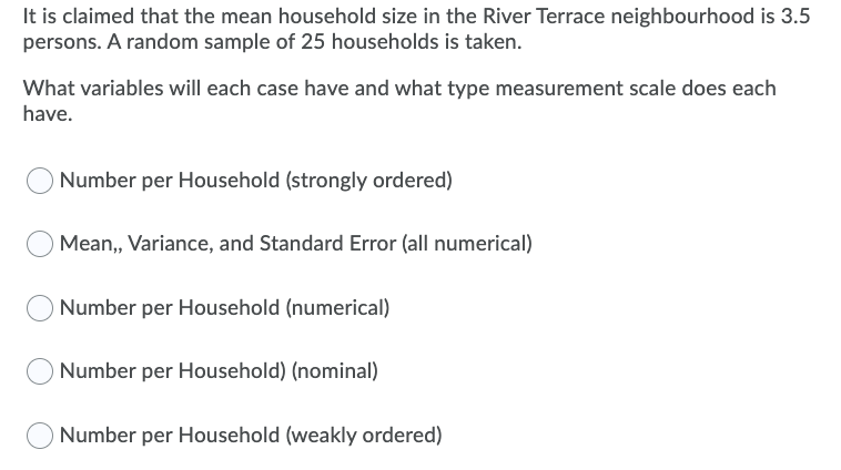 It is claimed that the mean household size in the River Terrace neighbourhood is 3.5
persons. A random sample of 25 households is taken.
What variables will each case have and what type measurement scale does each
have.
Number per Household (strongly ordered)
Mean, Variance, and Standard Error (all numerical)
Number per Household (numerical)
Number per Household) (nominal)
Number per Household (weakly ordered)

