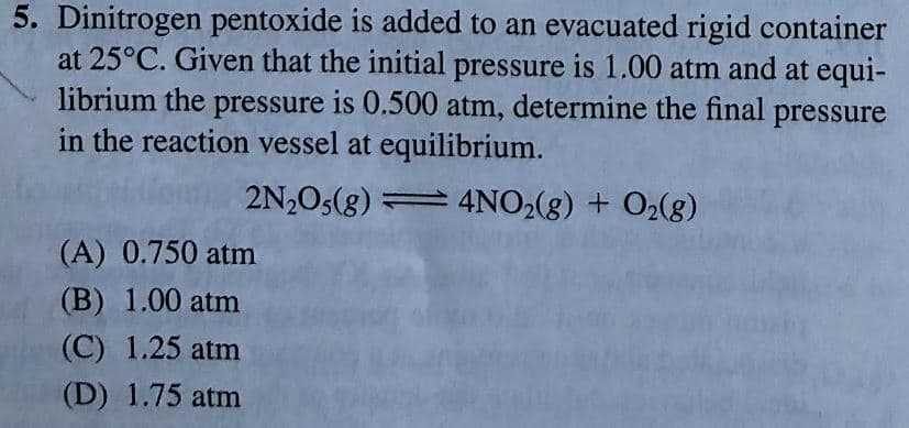 5. Dinitrogen pentoxide is added to an evacuated rigid container
at 25°C. Given that the initial pressure is 1.00 atm and at equi-
librium the pressure is 0.500 atm, determine the final pressure
in the reaction vessel at equilibrium.
2N2O5(g) = 4NO2(g) + O2(8)
(A) 0.750 atm
(B) 1.00 atm
(C) 1.25 atm
(D) 1.75 atm
