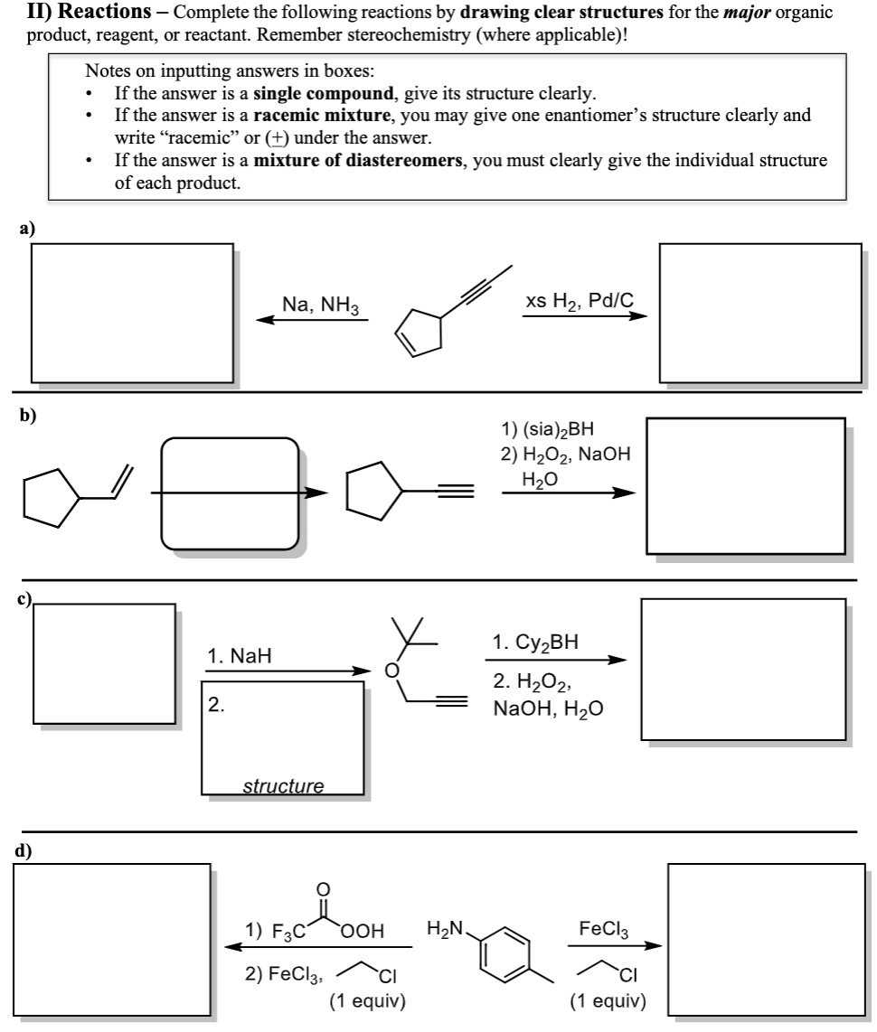 II) Reactions - Complete the following reactions by drawing clear structures for the major organic
product, reagent, or reactant. Remember stereochemistry (where applicable)!
a)
b)
d)
Notes on inputting answers in boxes:
If the answer is a single compound, give its structure clearly.
If the answer is a racemic mixture, you may give one enantiomer's structure clearly and
write "racemic" or (+) under the answer.
If the answer is a mixture of diastereomers, you must clearly give the individual structure
of each product.
.
1. NaH
2.
Na, NH3
structure
1) F3C OOH
2) FeCl3,
(1 equiv)
H₂N.
xs H₂, Pd/C
1) (sia)₂BH
2) H₂O2, NaOH
H₂O
1. Cy₂BH
2. H₂O2,
NaOH, H₂O
FeCl3
(1 equiv)