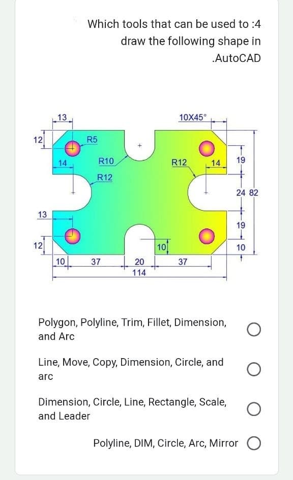 12
13
12
13
14
10
Which tools that can be used to :4
draw the following shape in
.AutoCAD
R5
R10
R12
37
20
114
101
10X45°
R12
37
14
Polygon, Polyline, Trim, Fillet, Dimension,
and Arc
Line, Move, Copy, Dimension, Circle, and
arc
19
24 82
19
1
10
Dimension, Circle, Line, Rectangle, Scale, O
and Leader
Polyline, DIM, Circle, Arc, Mirror O