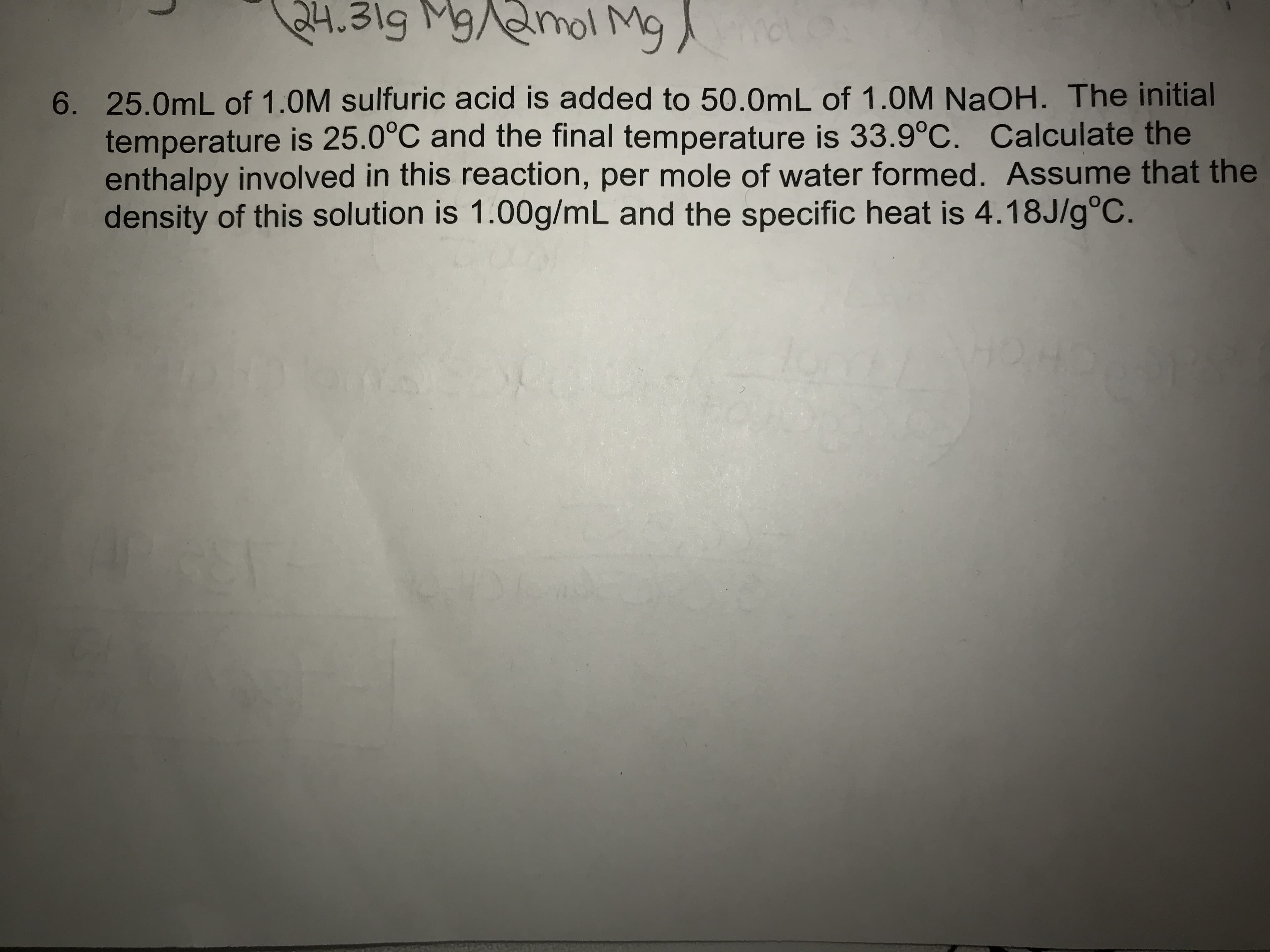 6. 25.0mL of 1.0M sulfuric acid is added to 50.0mL of 1.0M NaOH. The initial
temperature is 25.0°C and the final temperature is 33.9°C. Calculate the
enthalpy involved in this reaction, per mole of water formed. Assume that the
density of this solution is 1.00g/mL and the specific heat is 4.18J/goC.
