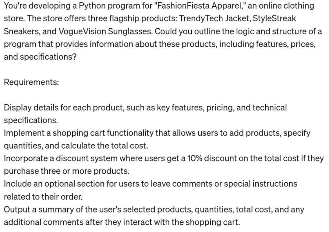 You're developing a Python program for "Fashion Fiesta Apparel," an online clothing
store. The store offers three flagship products: Trendy Tech Jacket, StyleStreak
Sneakers, and VogueVision Sunglasses. Could you outline the logic and structure of a
program that provides information about these products, including features, prices,
and specifications?
Requirements:
Display details for each product, such as key features, pricing, and technical
specifications.
Implement a shopping cart functionality that allows users to add products, specify
quantities, and calculate the total cost.
Incorporate a discount system where users get a 10% discount on the total cost if they
purchase three or more products.
Include an optional section for users to leave comments or special instructions
related to their order.
Output a summary of the user's selected products, quantities, total cost, and any
additional comments after they interact with the shopping cart.