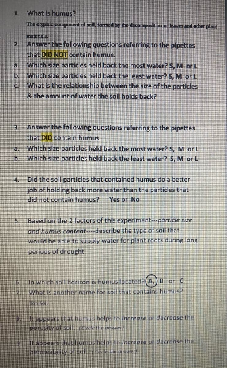 1.
What is humus?
The organic companent of soll, farmed by the decomposition af lerves and othe plant
matedals
2.
Answer the following questions referring to the pipettes
that DID NOT contain humus.
Which size particles held back the most water? 5, M or L
b. Which size particles held back the least water? S, M or L
What is the relationship between the size of the particles
& the amount of water the soil holds back?
a.
C.
Answer the following questions referring to the pipettes
that DID contain humus.
3.
a.
Which size particles held back the most water? S, M or L
b. Which size particles held back the least water? S, M or L
4.
Did the soil partides that contained humus do a better
job of holding back more water than the particles that
did not contain humus?
Yes or No
5.
Based on the 2 factors of this experiment--particle size
and humus content----describe the type of soil that
would be able to supply water for plant roots during long
periods of drought.
6.
In which soil horizon is humus located?(A,) B or C
7.
What is another name for soil that contains humus?
Top Soil
It appears that humus helps to increase or decrease the
porosity of soil. (Circle the arswer)
8.
It appears that humus helps to increase or decrease the
permeability of scil. Cree Uhe arswer!
