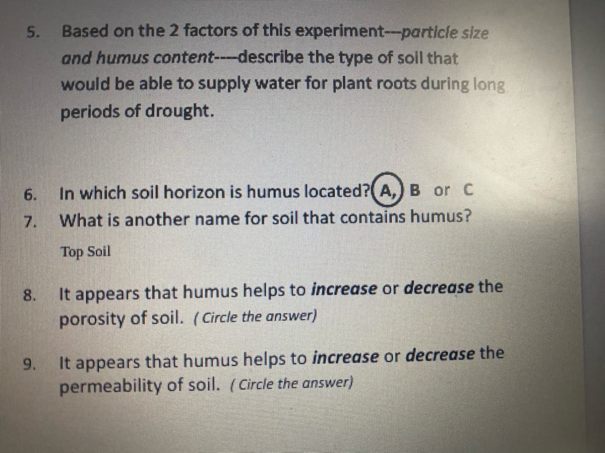 5.
Based on the 2 factors of this experiment--particle size
and humus content---describe the type of soil that
would be able to supply water for plant roots during long
periods of drought.
6.
In which soil horizon is humus located?(A,) B or C
7.
What is another name for soil that contains humus?
Top Soil
It appears that humus helps to increase or decrease the
porosity of soil. (Circle the answer)
8.
It appears that humus helps to increase or decrease the
permeability of soil. (Circle the answer)
9.
