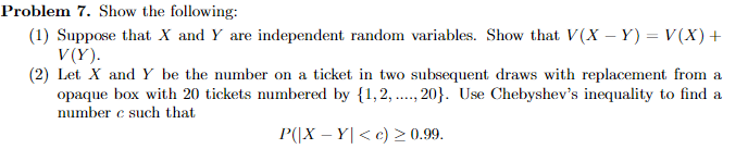 Problem 7. Show the following:
(1) Suppose that X and Y are independent random variables. Show that V(X - Y) = V(X) +
V(Y).
(2) Let X and Y be the number on a ticket in two subsequent draws with replacement from a
opaque box with 20 tickets numbered by {1,2,..., 20}. Use Chebyshev's inequality to find a
number e such that
P(|XY| <c) ≥ 0.99.