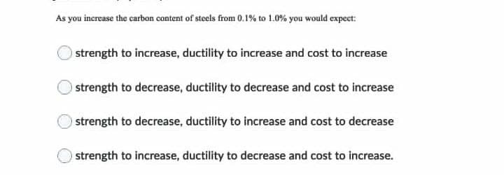 As you increase the carbon content of steels from 0.1% to 1.0% you would expect:
strength to increase, ductility to increase and cost to increase
strength to decrease, ductility to decrease and cost to increase
strength to decrease, ductility to increase and cost to decrease
strength to increase, ductility to decrease and cost to increase.
