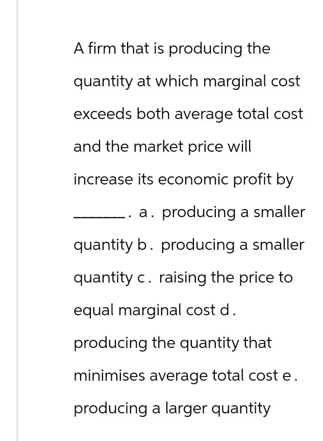 A firm that is producing the
quantity at which marginal cost
exceeds both average total cost
and the market price will
increase its economic profit by
a. producing a smaller
quantity b. producing a smaller
quantity c. raising the price to
equal marginal cost d.
producing the quantity that
minimises average total cost e.
producing a larger quantity