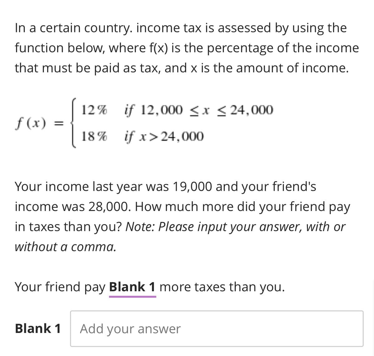 In a certain country. income tax is assessed by using the
function below, where f(x) is the percentage of the income
that must be paid as tax, and x is the amount of income.
12% if 12,000 ≤x≤24,000
f(x) =
18% if x>24,000
Your income last year was 19,000 and your friend's
income was 28,000. How much more did your friend pay
in taxes than you? Note: Please input your answer, with or
without a comma.
Your friend pay Blank 1 more taxes than you.
Blank 1 Add your answer