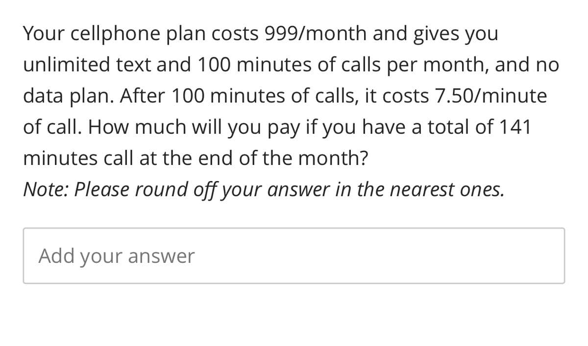 Your cellphone plan costs 999/month and gives you
unlimited text and 100 minutes of calls per month, and no
data plan. After 100 minutes of calls, it costs 7.50/minute
of call. How much will you pay if you have a total of 141
minutes call at the end of the month?
Note: Please round off your answer in the nearest ones.
Add your answer