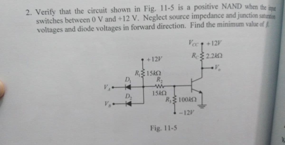 2. Verify that the circuit shown in Fig. 11-5 is a positive NAND when the inme
switches between 0 V and +12 V. Neglect source impedance and junction saturation
voltages and diode voltages in forward direction. Find the minimum value of
Vcc 1 +12V
+12V
Re 2.2k2
R15k2
D
R2
15k2
D2
R,100k2
-12V
Fig. 11-5

