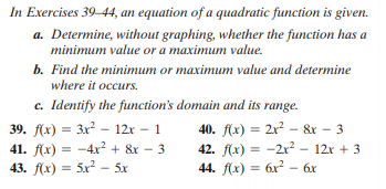 In Exercises 39–44, an equation of a quadratic function is given.
a. Determine, without graphing, whether the function has a
minimum value or a maximum value.
b. Find the minimum or maximum value and determine
where it occurs.
c. Identify the function's domain and its range.
39. f(x) = 3x – 12x – 1
41. f(x) = -4x² + &r – 3
43. f(x) = 5x? - 5x
40. f(x) = 2x? – &r – 3
42. f(x) = -2r² – 12x + 3
44. f(x) = 6x - 6x
%3D
%3D
%3D
