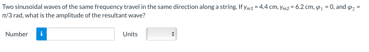 Two sinusoidal waves of the same frequency travel in the same direction along a string. If Ym1 = 4.4 cm, Ym2 = 6.2 cm, ₁ = 0, and 4₂ =
π/3 rad, what is the amplitude of the resultant wave?
Number i
Units